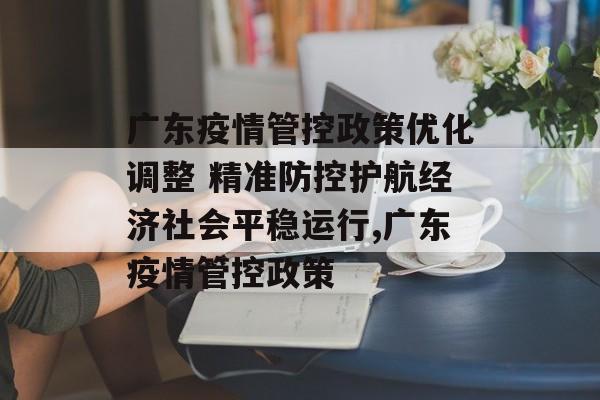 广东疫情管控政策优化调整 精准防控护航经济社会平稳运行,广东疫情管控政策